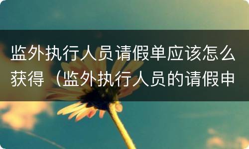 监外执行人员请假单应该怎么获得（监外执行人员的请假申请大全）