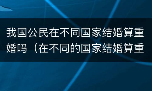 我国公民在不同国家结婚算重婚吗（在不同的国家结婚算重婚罪吗）