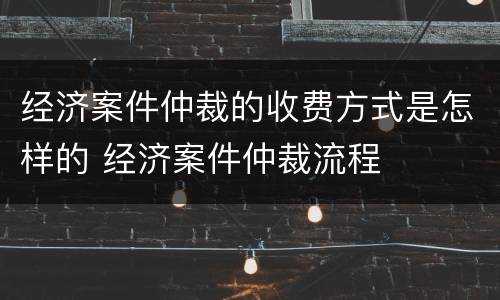 经济案件仲裁的收费方式是怎样的 经济案件仲裁流程