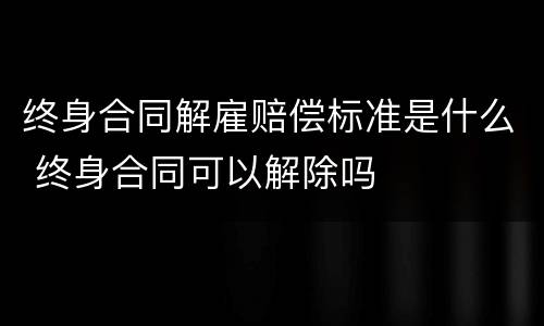 终身合同解雇赔偿标准是什么 终身合同可以解除吗