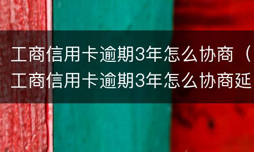 工商信用卡逾期3年怎么协商（工商信用卡逾期3年怎么协商延期还款）