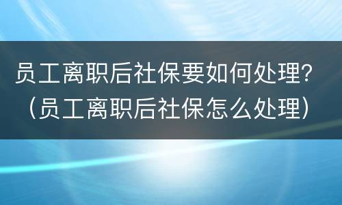 员工离职后社保要如何处理？（员工离职后社保怎么处理）