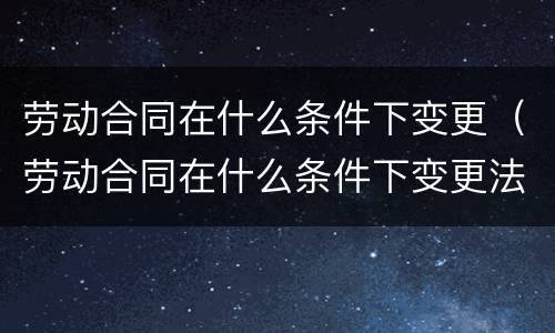劳动合同在什么条件下变更（劳动合同在什么条件下变更法人）