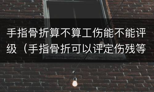 手指骨折算不算工伤能不能评级（手指骨折可以评定伤残等级吗）