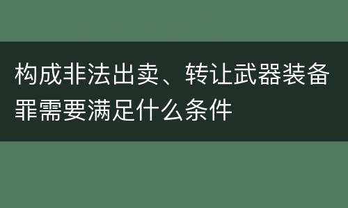 构成非法出卖、转让武器装备罪需要满足什么条件