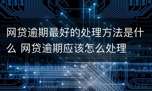 网贷逾期最好的处理方法是什么 网贷逾期应该怎么处理