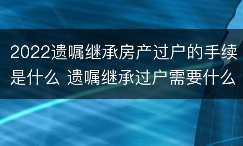 2022遗嘱继承房产过户的手续是什么 遗嘱继承过户需要什么手续