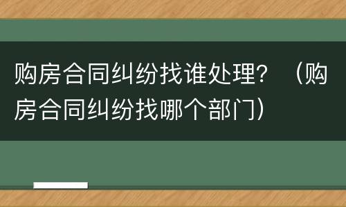 购房合同纠纷找谁处理？（购房合同纠纷找哪个部门）