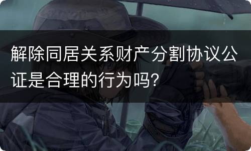 解除同居关系财产分割协议公证是合理的行为吗？