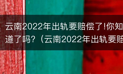 云南2022年出轨要赔偿了!你知道了吗?（云南2022年出轨要赔偿了!你知道了吗）