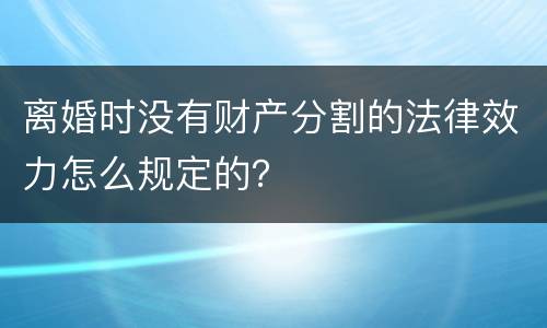 离婚时没有财产分割的法律效力怎么规定的？