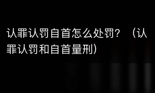 认罪认罚自首怎么处罚？（认罪认罚和自首量刑）
