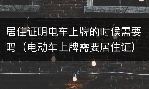 居住证明电车上牌的时候需要吗（电动车上牌需要居住证）