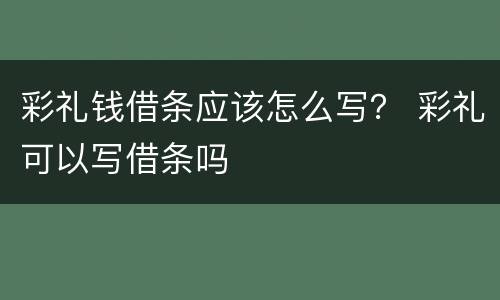 彩礼钱借条应该怎么写？ 彩礼可以写借条吗