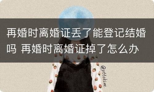 再婚时离婚证丢了能登记结婚吗 再婚时离婚证掉了怎么办
