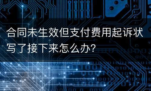 合同未生效但支付费用起诉状写了接下来怎么办？