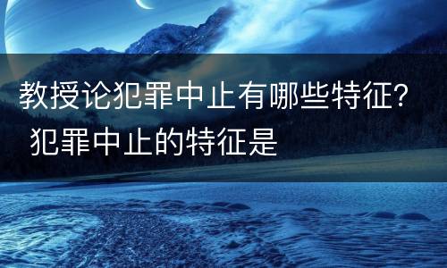 教授论犯罪中止有哪些特征？ 犯罪中止的特征是
