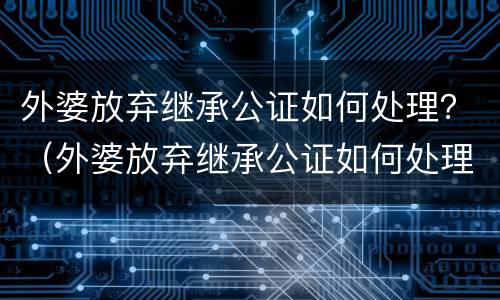 外婆放弃继承公证如何处理？（外婆放弃继承公证如何处理房屋）