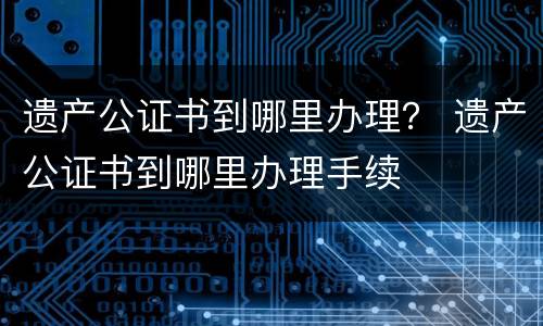 遗产公证书到哪里办理？ 遗产公证书到哪里办理手续