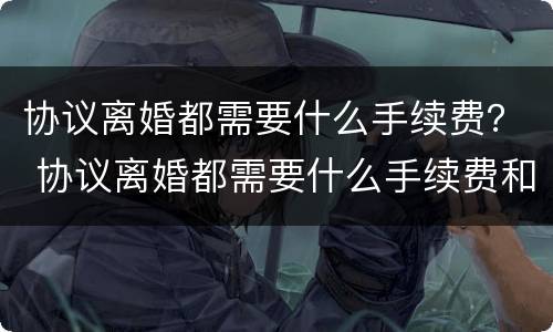 协议离婚都需要什么手续费？ 协议离婚都需要什么手续费和费用