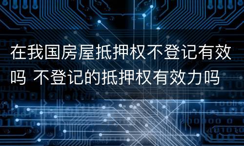 在我国房屋抵押权不登记有效吗 不登记的抵押权有效力吗
