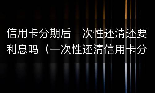 信用卡分期后一次性还清还要利息吗（一次性还清信用卡分期怎么不还利息）