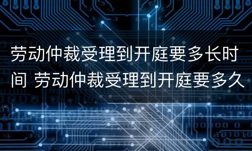 劳动仲裁受理到开庭要多长时间 劳动仲裁受理到开庭要多久