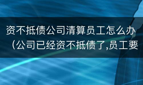 资不抵债公司清算员工怎么办（公司已经资不抵债了,员工要怎么申请公司破产清算）