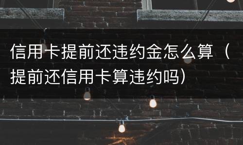 信用卡提前还违约金怎么算（提前还信用卡算违约吗）