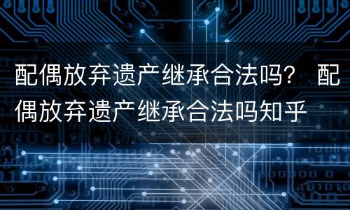 配偶放弃遗产继承合法吗？ 配偶放弃遗产继承合法吗知乎