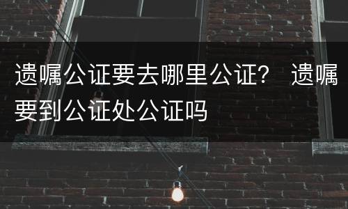 遗嘱公证要去哪里公证？ 遗嘱要到公证处公证吗