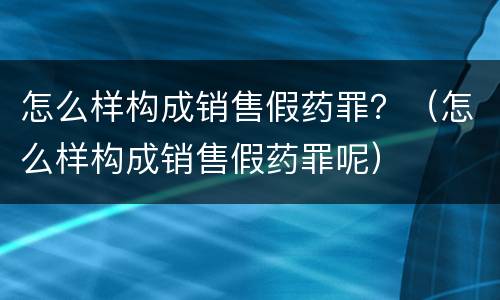 怎么样构成销售假药罪？（怎么样构成销售假药罪呢）