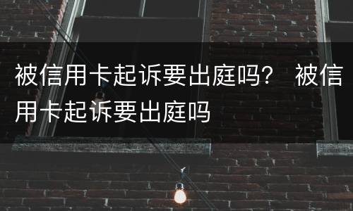被信用卡起诉要出庭吗？ 被信用卡起诉要出庭吗