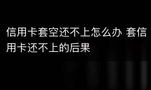 信用卡套空还不上怎么办 套信用卡还不上的后果