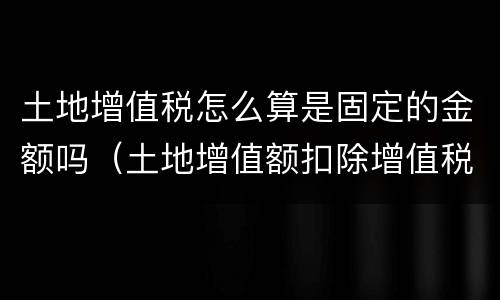 土地增值税怎么算是固定的金额吗（土地增值额扣除增值税吗）