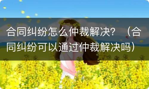 合同纠纷怎么仲裁解决？（合同纠纷可以通过仲裁解决吗）