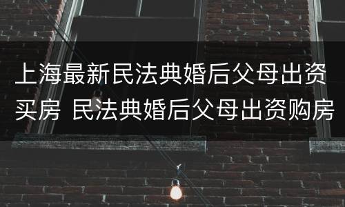 上海最新民法典婚后父母出资买房 民法典婚后父母出资购房
