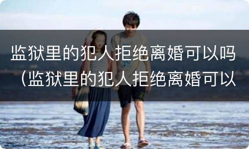 监狱里的犯人拒绝离婚可以吗（监狱里的犯人拒绝离婚可以吗怎么办）