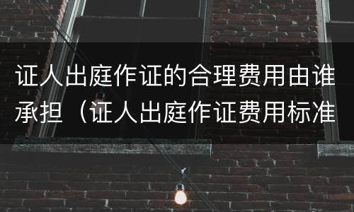 证人出庭作证的合理费用由谁承担（证人出庭作证费用标准）