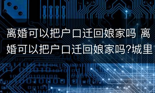 离婚可以把户口迁回娘家吗 离婚可以把户口迁回娘家吗?城里有房