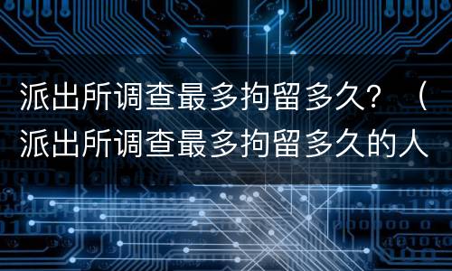 派出所调查最多拘留多久？（派出所调查最多拘留多久的人）