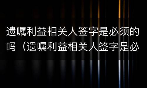 遗嘱利益相关人签字是必须的吗（遗嘱利益相关人签字是必须的吗怎么写）