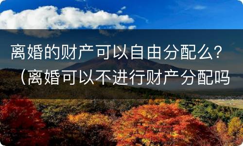 离婚的财产可以自由分配么？（离婚可以不进行财产分配吗）