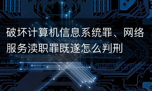 破坏计算机信息系统罪、网络服务渎职罪既遂怎么判刑