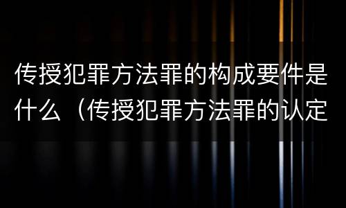 传授犯罪方法罪的构成要件是什么（传授犯罪方法罪的认定）