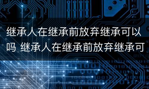 继承人在继承前放弃继承可以吗 继承人在继承前放弃继承可以吗