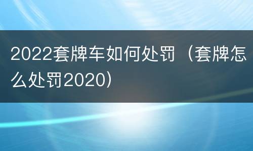 2022套牌车如何处罚（套牌怎么处罚2020）