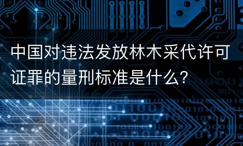 中国对违法发放林木采代许可证罪的量刑标准是什么？