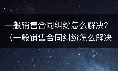 一般销售合同纠纷怎么解决？（一般销售合同纠纷怎么解决问题）