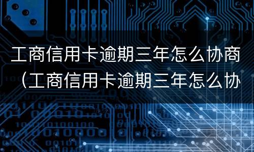 工商信用卡逾期三年怎么协商（工商信用卡逾期三年怎么协商还本金）